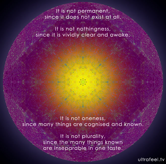 It is not permanent, since it does not exist at all. It is not nothingness, since it is vividly clear and awake. It is not oneness, since many things are cognised and known. It is not plurality, since the many things known are inseparable in one taste. By: Shabkar Tsokdrug Rangdrol 
